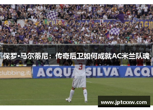 保罗·马尔蒂尼：传奇后卫如何成就AC米兰队魂